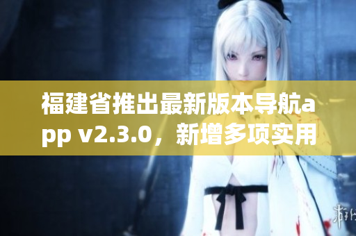 福建省推出最新版本導(dǎo)航app v2.3.0，新增多項(xiàng)實(shí)用功能提升用戶體驗(yàn)
