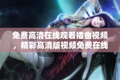 免費(fèi)高清在線觀看插曲視頻，精彩高清版視頻免費(fèi)在線觀看