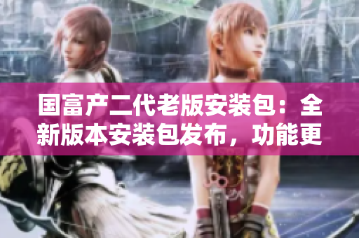 國(guó)富產(chǎn)二代老版安裝包：全新版本安裝包發(fā)布，功能更新升級(jí)！