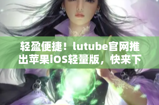 輕盈便捷！lutube官網推出蘋果iOS輕量版，快來下載體驗吧
