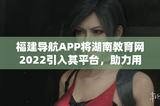 福建導(dǎo)航APP將湖南教育網(wǎng)2022引入其平臺，助力用戶實現(xiàn)便捷導(dǎo)航與教育資源獲取