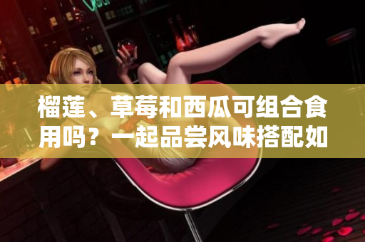 榴蓮、草莓和西瓜可組合食用嗎？一起品嘗風(fēng)味搭配如何？