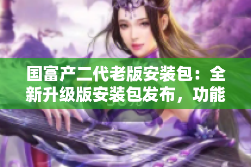 國(guó)富產(chǎn)二代老版安裝包：全新升級(jí)版安裝包發(fā)布，功能強(qiáng)大，體驗(yàn)更流暢