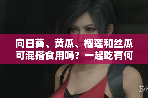 向日葵、黃瓜、榴蓮和絲瓜可混搭食用嗎？一起吃有何效果？