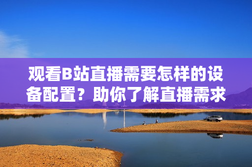 觀看B站直播需要怎樣的設(shè)備配置？助你了解直播需求