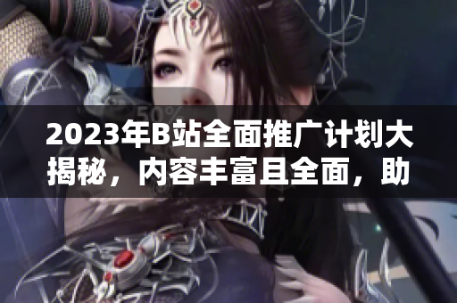 2023年B站全面推廣計(jì)劃大揭秘，內(nèi)容豐富且全面，助力平臺(tái)發(fā)展勢(shì)不可擋