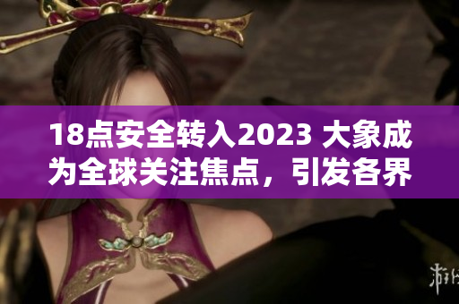 18點(diǎn)安全轉(zhuǎn)入2023 大象成為全球關(guān)注焦點(diǎn)，引發(fā)各界關(guān)注