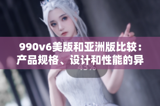 990v6美版和亞洲版比較：產(chǎn)品規(guī)格、設(shè)計(jì)和性能的異同