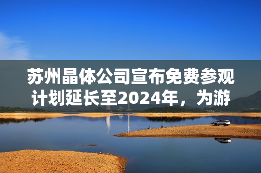 蘇州晶體公司宣布免費(fèi)參觀計(jì)劃延長至2024年，為游客提供獨(dú)特體驗(yàn)