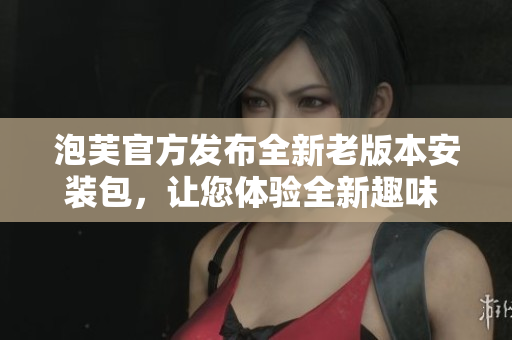 泡芙官方發(fā)布全新老版本安裝包，讓您體驗(yàn)全新趣味 