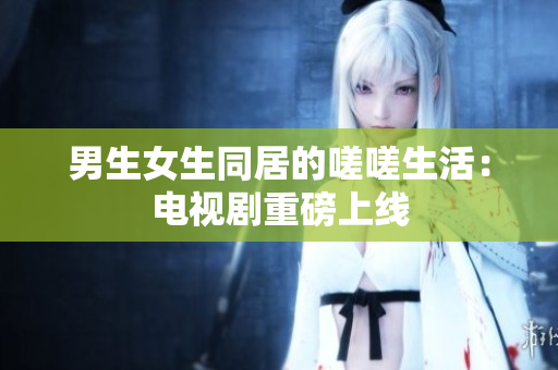 男生女生同居的嗟嗟生活：電視劇重磅上線