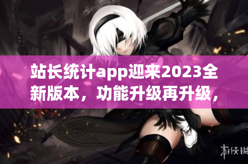 站長(zhǎng)統(tǒng)計(jì)app迎來(lái)2023全新版本，功能升級(jí)再升級(jí)，用戶(hù)體驗(yàn)大提升
