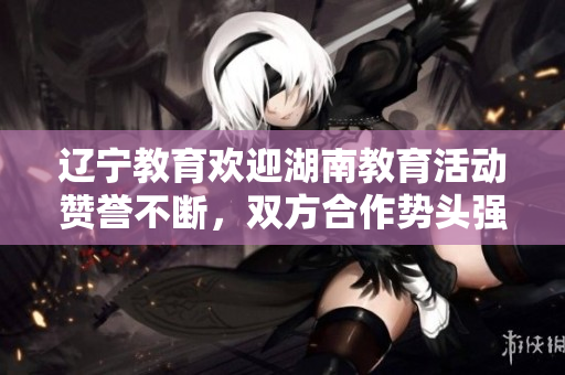 遼寧教育歡迎湖南教育活動贊譽不斷，雙方合作勢頭強勁，加強教育發(fā)展成果顯著