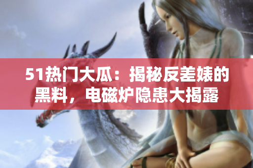 51熱門大瓜：揭秘反差婊的黑料，電磁爐隱患大揭露