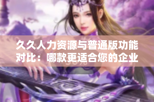 久久人力資源與普通版功能對(duì)比：哪款更適合您的企業(yè)人力資源管理需求？