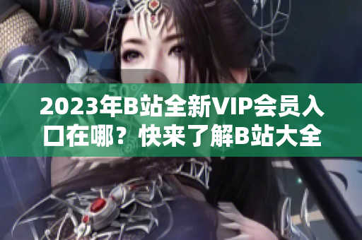 2023年B站全新VIP會(huì)員入口在哪？快來了解B站大全收費(fèi)情況
