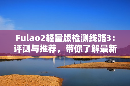 Fulao2輕量版檢測(cè)線路3：評(píng)測(cè)與推薦，帶你了解最新的檢測(cè)線路3