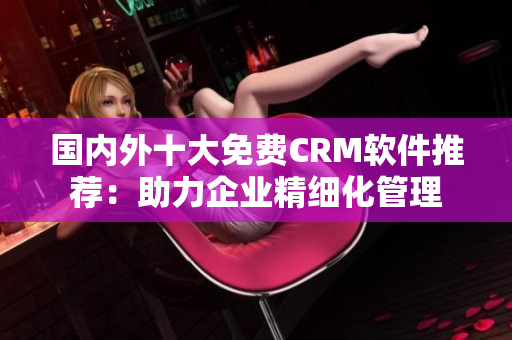 國(guó)內(nèi)外十大免費(fèi)CRM軟件推薦：助力企業(yè)精細(xì)化管理