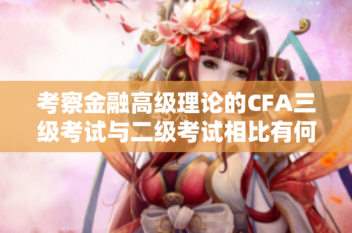 考察金融高級(jí)理論的CFA三級(jí)考試與二級(jí)考試相比有何不同