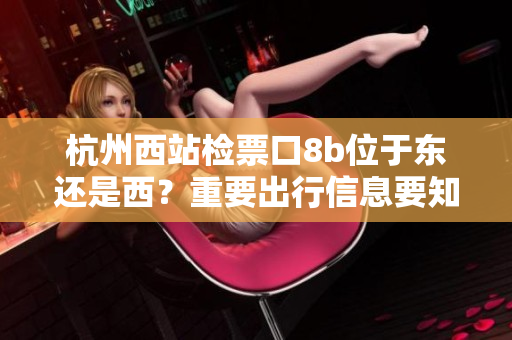 杭州西站檢票口8b位于東還是西？重要出行信息要知道
