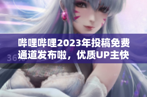 嗶哩嗶哩2023年投稿免費(fèi)通道發(fā)布啦，優(yōu)質(zhì)UP主快來搶占先機(jī)!