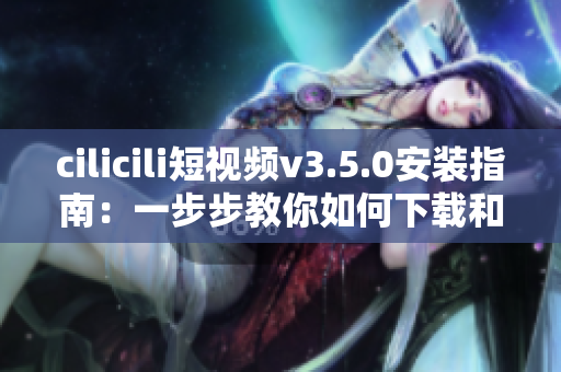 cilicili短視頻v3.5.0安裝指南：一步步教你如何下載和安裝