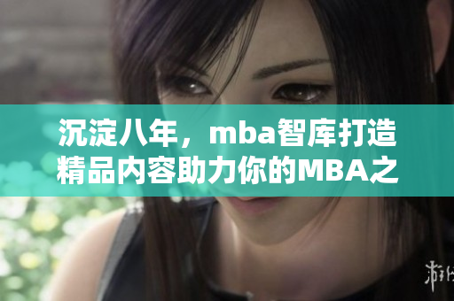 沉淀八年，mba智庫(kù)打造精品內(nèi)容助力你的MBA之旅