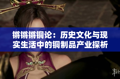 鏘鏘鏘銅論：歷史文化與現(xiàn)實(shí)生活中的銅制品產(chǎn)業(yè)探析