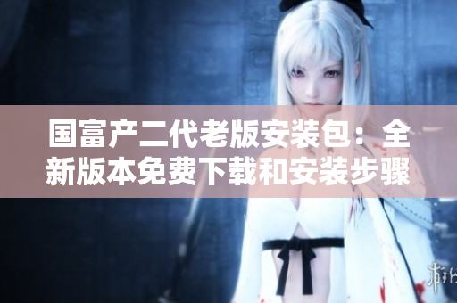 國(guó)富產(chǎn)二代老版安裝包：全新版本免費(fèi)下載和安裝步驟簡(jiǎn)析
