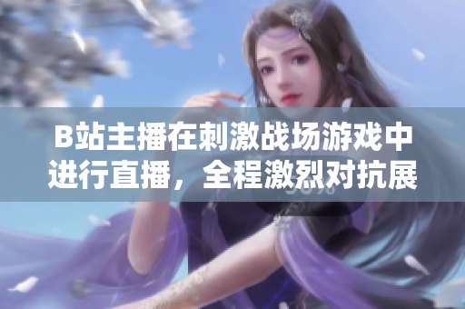 B站主播在刺激戰(zhàn)場游戲中進行直播，全程激烈對抗展現(xiàn)技術操作