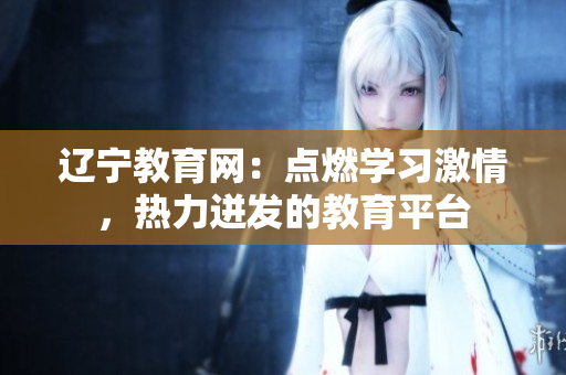 遼寧教育網(wǎng)：點燃學習激情，熱力迸發(fā)的教育平臺