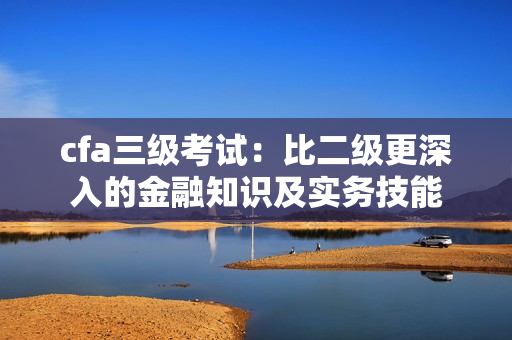 cfa三級考試：比二級更深入的金融知識及實務(wù)技能