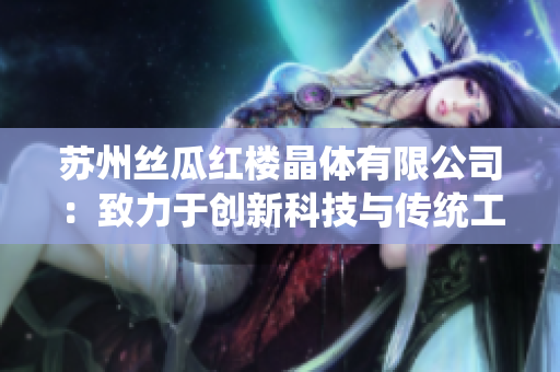 蘇州絲瓜紅樓晶體有限公司：致力于創(chuàng)新科技與傳統(tǒng)工藝的融合，打造獨(dú)樹一幟的絲瓜產(chǎn)品