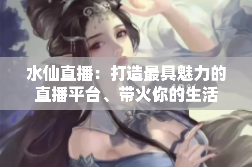 水仙直播：打造最具魅力的直播平臺(tái)、帶火你的生活