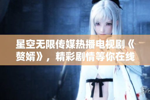 星空無(wú)限傳媒熱播電視劇《贅婿》，精彩劇情等你在線觀看