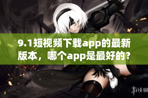 9.1短視頻下載app的最新版本，哪個(gè)app是最好的？