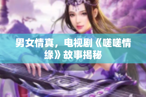 男女情真，電視劇《嗟嗟情緣》故事揭秘