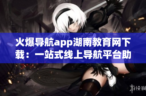 火爆導(dǎo)航app湖南教育網(wǎng)下載：一站式線上導(dǎo)航平臺(tái)助力湖南教育發(fā)展