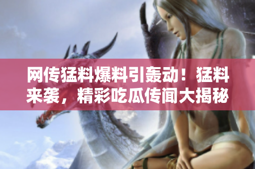 網(wǎng)傳猛料爆料引轟動(dòng)！猛料來襲，精彩吃瓜傳聞大揭秘
