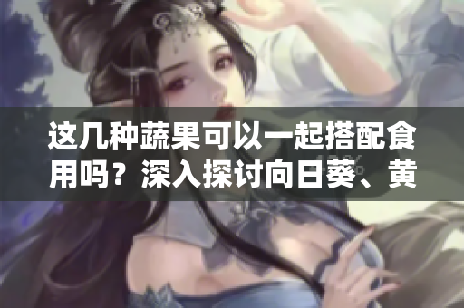 這幾種蔬果可以一起搭配食用嗎？深入探討向日葵、黃瓜、榴蓮和絲瓜的搭配秘籍