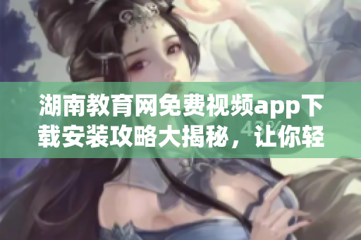 湖南教育網(wǎng)免費(fèi)視頻app下載安裝攻略大揭秘，讓你輕松享受高質(zhì)量教育資源