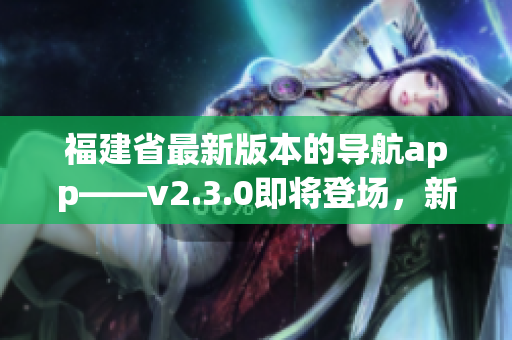 福建省最新版本的導(dǎo)航app——v2.3.0即將登場(chǎng)，新增功能值得期待！