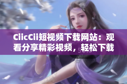 CiicCii短視頻下載網(wǎng)站：觀看分享精彩視頻，輕松下載欣賞，免費(fèi)快捷獲取