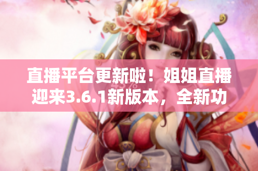 直播平臺更新啦！姐姐直播迎來3.6.1新版本，全新功能搶先體驗(yàn)，精彩內(nèi)容不容錯過
