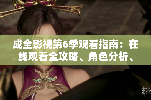 成全影視第6季觀看指南：在線觀看全攻略、角色分析、劇透解讀及更多內(nèi)容