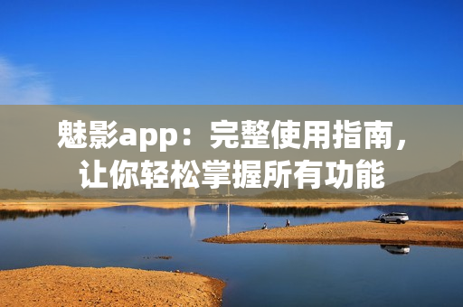 魅影app：完整使用指南，讓你輕松掌握所有功能