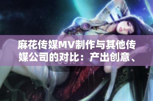 麻花傳媒MV制作與其他傳媒公司的對比：產(chǎn)出創(chuàng)意、影響力和市場表現(xiàn)