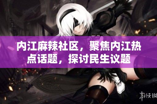 內(nèi)江麻辣社區(qū)，聚焦內(nèi)江熱點(diǎn)話題，探討民生議題