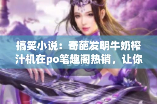 搞笑小說：奇葩發(fā)明牛奶榨汁機(jī)在po筆趣閣熱銷，讓你笑到肚子疼
