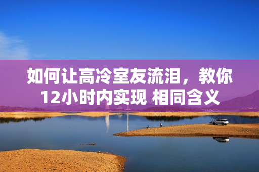 如何讓高冷室友流淚，教你12小時(shí)內(nèi)實(shí)現(xiàn) 相同含義